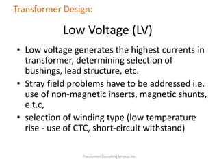 • Low voltage generates the highest currents in
transformer, determining selection of
bushings, lead structure, etc.
• Stray field problems have to be addressed i.e.
use of non-magnetic inserts, magnetic shunts,
e.t.c,
• selection of winding type (low temperature
rise - use of CTC, short-circuit withstand)
Transformer Consulting Services Inc.
Transformer Design:
Low Voltage (LV)
 