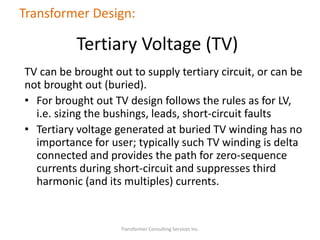 TV can be brought out to supply tertiary circuit, or can be
not brought out (buried).
• For brought out TV design follows the rules as for LV,
i.e. sizing the bushings, leads, short-circuit faults
• Tertiary voltage generated at buried TV winding has no
importance for user; typically such TV winding is delta
connected and provides the path for zero-sequence
currents during short-circuit and suppresses third
harmonic (and its multiples) currents.
Transformer Consulting Services Inc.
Transformer Design:
Tertiary Voltage (TV)
 