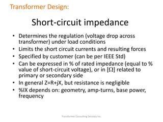 • Determines the regulation (voltage drop across
transformer) under load conditions
• Limits the short circuit currents and resulting forces
• Specified by customer (can be per IEEE Std)
• Can be expressed in % of rated impedance (equal to %
value of short-circuit voltage), or in [W] related to
primary or secondary side
• In general Z=R+jX, but resistance is negligible
• %IX depends on: geometry, amp-turns, base power,
frequency
Transformer Consulting Services Inc.
Transformer Design:
Short-circuit impedance
 