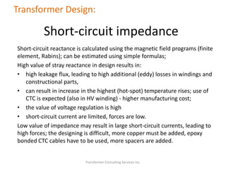 Short-circuit reactance is calculated using the magnetic field programs (finite
element, Rabins); can be estimated using simple formulas;
High value of stray reactance in design results in:
• high leakage flux, leading to high additional (eddy) losses in windings and
constructional parts,
• can result in increase in the highest (hot-spot) temperature rises; use of
CTC is expected (also in HV winding) - higher manufacturing cost;
• the value of voltage regulation is high
• short-circuit current are limited, forces are low.
Low value of impedance may result in large short-circuit currents, leading to
high forces; the designing is difficult, more copper must be added, epoxy
bonded CTC cables have to be used, more spacers are added.
Transformer Consulting Services Inc.
Transformer Design:
Short-circuit impedance
 