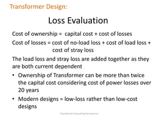 Cost of ownership = capital cost + cost of losses
Cost of losses = cost of no-load loss + cost of load loss +
cost of stray loss
The load loss and stray loss are added together as they
are both current dependent
• Ownership of Transformer can be more than twice
the capital cost considering cost of power losses over
20 years
• Modern designs = low-loss rather than low-cost
designs
Transformer Consulting Services Inc.
Transformer Design:
Loss Evaluation
 