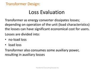 Transformer as energy converter dissipates losses;
depending on operation of the unit (load characteristics)
the losses can have significant economical cost for users.
Losses are divided into:
• no-load loss
• load loss
Transformer also consumes some auxiliary power,
resulting in auxiliary losses
Transformer Consulting Services Inc.
Transformer Design:
Loss Evaluation
 