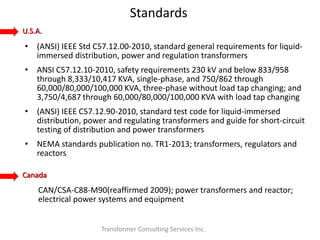 Standards
Transformer Consulting Services Inc.
• (ANSI) IEEE Std C57.12.00-2010, standard general requirements for liquid-
immersed distribution, power and regulation transformers
• ANSI C57.12.10-2010, safety requirements 230 kV and below 833/958
through 8,333/10,417 KVA, single-phase, and 750/862 through
60,000/80,000/100,000 KVA, three-phase without load tap changing; and
3,750/4,687 through 60,000/80,000/100,000 KVA with load tap changing
• (ANSI) IEEE C57.12.90-2010, standard test code for liquid-immersed
distribution, power and regulating transformers and guide for short-circuit
testing of distribution and power transformers
• NEMA standards publication no. TR1-2013; transformers, regulators and
reactors
U.S.A.
Canada
CAN/CSA-C88-M90(reaffirmed 2009); power transformers and reactor;
electrical power systems and equipment
 