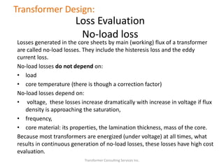 Losses generated in the core sheets by main (working) flux of a transformer
are called no-load losses. They include the histeresis loss and the eddy
current loss.
No-load losses do not depend on:
• load
• core temperature (there is though a correction factor)
No-load losses depend on:
• voltage, these losses increase dramatically with increase in voltage if flux
density is approaching the saturation,
• frequency,
• core material: its properties, the lamination thickness, mass of the core.
Because most transformers are energized (under voltage) at all times, what
results in continuous generation of no-load losses, these losses have high cost
evaluation.
Transformer Consulting Services Inc.
Transformer Design:
Loss Evaluation
No-load loss
 