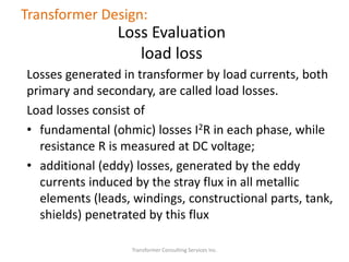 Losses generated in transformer by load currents, both
primary and secondary, are called load losses.
Load losses consist of
• fundamental (ohmic) losses I2R in each phase, while
resistance R is measured at DC voltage;
• additional (eddy) losses, generated by the eddy
currents induced by the stray flux in all metallic
elements (leads, windings, constructional parts, tank,
shields) penetrated by this flux
Transformer Consulting Services Inc.
Transformer Design:
Loss Evaluation
load loss
 