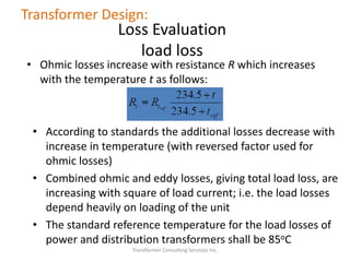 • Ohmic losses increase with resistance R which increases
with the temperature t as follows:
Transformer Consulting Services Inc.
Transformer Design:
Loss Evaluation
load loss
• According to standards the additional losses decrease with
increase in temperature (with reversed factor used for
ohmic losses)
• Combined ohmic and eddy losses, giving total load loss, are
increasing with square of load current; i.e. the load losses
depend heavily on loading of the unit
• The standard reference temperature for the load losses of
power and distribution transformers shall be 85oC
 