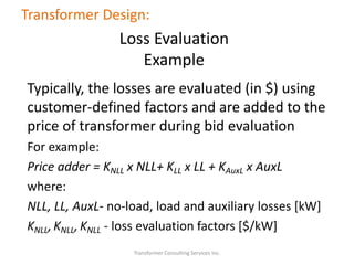 Typically, the losses are evaluated (in $) using
customer-defined factors and are added to the
price of transformer during bid evaluation
For example:
Price adder = KNLL x NLL+ KLL x LL + KAuxL x AuxL
where:
NLL, LL, AuxL- no-load, load and auxiliary losses [kW]
KNLL,KNLL,KNLL - loss evaluation factors [$/kW]
Transformer Consulting Services Inc.
Transformer Design:
Loss Evaluation
Example
 