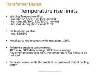 Transformer Consulting Services Inc.
Transformer Design:
Temperature rise limits
• Winding Temperature Rise:
- average, 55/65oC, 95/115oC(nomex)
- hot-spot, 65/80oC, 130/150oC (nomex)
- hotspot, during short circuit 210oC
• Oil Temperature Rise:
- top, 55/65oC
• Metal parts not in contact with insulation, 100oC
• Reference ambient temperatures
40oC max, 30oC daily average, 20oC yearly average
Any other ambient condition, the temperature rise limits to be
reduced
• For water cooled units the ambient is considered that of cooling
water
 