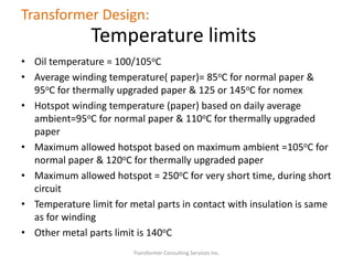 Transformer Consulting Services Inc.
Transformer Design:
Temperature limits
• Oil temperature = 100/105oC
• Average winding temperature( paper)= 85oC for normal paper &
95oC for thermally upgraded paper & 125 or 145oC for nomex
• Hotspot winding temperature (paper) based on daily average
ambient=95oC for normal paper & 110oC for thermally upgraded
paper
• Maximum allowed hotspot based on maximum ambient =105oC for
normal paper & 120oC for thermally upgraded paper
• Maximum allowed hotspot = 250oC for very short time, during short
circuit
• Temperature limit for metal parts in contact with insulation is same
as for winding
• Other metal parts limit is 140oC
 