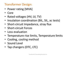 Transformer Design:
• Power rating [MVA]
• Core
• Rated voltages (HV, LV, TV)
• Insulation coordination (BIL, SIL, ac tests)
• Short-circuit Impedance, stray flux
• Short-circuit Forces
• Loss evaluation
• Temperature rise limits, Temperature limits
• Cooling, cooling method
• Sound Level
• Tap changers (DTC, LTC)
Transformer Consulting Services Inc.
 