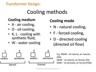 Transformer Consulting Services Inc.
Transformer Design:
Cooling methods
Cooling medium
• A - air cooling,
• O - oil cooling,
• K, L - cooling with
synthetic fluid,
• W - water cooling
Cooling mode
• N - natural cooling,
• F - forced cooling,
• D - directed cooling
(directed oil flow)
E.g. ONAN - oil natural, air natural,
(OA)
ONAF - oil natural, air forced, (FA)
ODAF - oil directed, air forced (FOA)
 