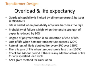Transformer Consulting Services Inc.
Transformer Design:
Overload & life expectancy
• Overload capability is limited by oil temperature & hotspot
temperature
• Life is ended when probability of failure becomes too high
• Probability of failure is high when the tensile strength of
paper is reduced by 80%
• Degree of polymerization is an indication of end of life.
• Loss of life when hotspot temperature exceeds 120oC
• Rate of loss of life is doubled for every 8oC over 120oC
• There is gain of life when temperature is less than 120oC
• Check for 24hour period if there is any additional loss of life
for any specified load cycle
• ANSI gives method for calculation
 