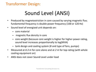 • Produced by magnetostriction in core caused by varying magnetic flux;
fundamental frequency is double power frequency (100 or 120 Hz)
• Sound level of energized unit depends on:
– core material
– magnetic flux density in core
– core weight (because core weight is higher for higher power rating,
sound level increases proportionally to log(MVA)
– tank design and cooling system (# and type of fans, pumps)
• Measured at 0.3 m for core alone and at 2 m for top rating (with whole
cooling equipment on)
• ANSI does not cover Sound Level under load
Transformer Consulting Services Inc.
Transformer Design:
Sound Level (ANSI)
 