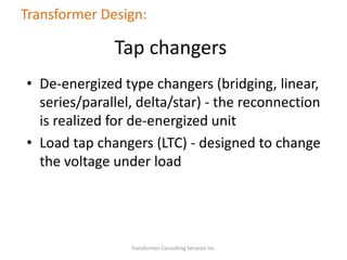 • De-energized type changers (bridging, linear,
series/parallel, delta/star) - the reconnection
is realized for de-energized unit
• Load tap changers (LTC) - designed to change
the voltage under load
Transformer Consulting Services Inc.
Transformer Design:
Tap changers
 