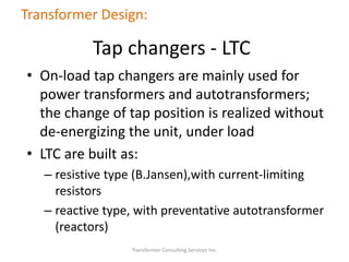 • On-load tap changers are mainly used for
power transformers and autotransformers;
the change of tap position is realized without
de-energizing the unit, under load
• LTC are built as:
– resistive type (B.Jansen),with current-limiting
resistors
– reactive type, with preventative autotransformer
(reactors)
Transformer Consulting Services Inc.
Transformer Design:
Tap changers - LTC
 