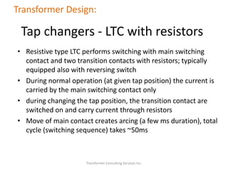 • Resistive type LTC performs switching with main switching
contact and two transition contacts with resistors; typically
equipped also with reversing switch
• During normal operation (at given tap position) the current is
carried by the main switching contact only
• during changing the tap position, the transition contact are
switched on and carry current through resistors
• Move of main contact creates arcing (a few ms duration), total
cycle (switching sequence) takes ~50ms
Transformer Consulting Services Inc.
Transformer Design:
Tap changers - LTC with resistors
 
