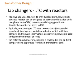 • Reactive LTC uses reactors to limit current during switching;
because reactor can be designed as permanently loaded with
trough-current of LTC, one may use bridging position to
double the number of steps in LTC
• Typically, reactive-type LTC uses two reactors (two parallel
branches), two by-pass switches, selector switch with two
contacts and vacuum interrupter; also reversing switch is used
to double the number of steps
• the entire tap changer mechanism is enclosed in the oil-tight
compartment, separated from main transformer tank
Transformer Consulting Services Inc.
Transformer Design:
Tap changers - LTC with reactors
 