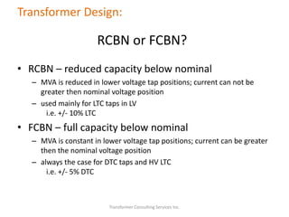 Transformer Consulting Services Inc.
Transformer Design:
RCBN or FCBN?
• RCBN – reduced capacity below nominal
– MVA is reduced in lower voltage tap positions; current can not be
greater then nominal voltage position
– used mainly for LTC taps in LV
i.e. +/- 10% LTC
• FCBN – full capacity below nominal
– MVA is constant in lower voltage tap positions; current can be greater
then the nominal voltage position
– always the case for DTC taps and HV LTC
i.e. +/- 5% DTC
 