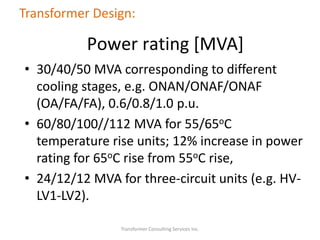 • 30/40/50 MVA corresponding to different
cooling stages, e.g. ONAN/ONAF/ONAF
(OA/FA/FA), 0.6/0.8/1.0 p.u.
• 60/80/100//112 MVA for 55/65oC
temperature rise units; 12% increase in power
rating for 65oC rise from 55oC rise,
• 24/12/12 MVA for three-circuit units (e.g. HV-
LV1-LV2).
Transformer Consulting Services Inc.
Transformer Design:
Power rating [MVA]
 