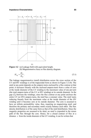 Impedance Characteristics 85
T1 T2
LV
HV
(b)
(a)
H
H
T
eq
w
g
Figure 3.2 (a) Leakage field with equivalent height.
(b) Magnetomotive force or flux density diagram.
R
w
eq
K
H
H . (3.1)
The leakage magnetomotive (mmf) distribution across the cross section of the
LV and HV windings is of the trapezoidal form as shown in Figure 3.2 (b). The
mmf at any point depends on the ampere-turns enclosed by a flux contour at that
point; it increases linearly with the enclosed ampere-turns from a value of zero
at the inside diameter of the LV winding to the maximum value of one per-unit
(the total ampere-turns of the LV or HV winding) at its outside diameter. In the
gap (Tg) between the windings, since the flux contour at any point encloses the
entire LV (or HV) ampere-turns, the mmf has a constant value. The mmf starts
reducing linearly from the maximum value at the inside diameter of the HV
winding until it becomes zero at its outside diameter. The core is assumed to
have an infinite permeability value, thus, requiring no magnetizing mmf, and
therefore the primary and secondary mmfs exactly balance each other. The flux
density distribution is of the same form as that of the mmf distribution. Since the
magnetic properties are assumed to be ideal, no mmf is expended in the return
path of the flux through the core. Hence, for a closed contour of flux at a
distance x from the inside diameter of the LV winding, it can be written that
www.EngineeringBooksPDF.com
 