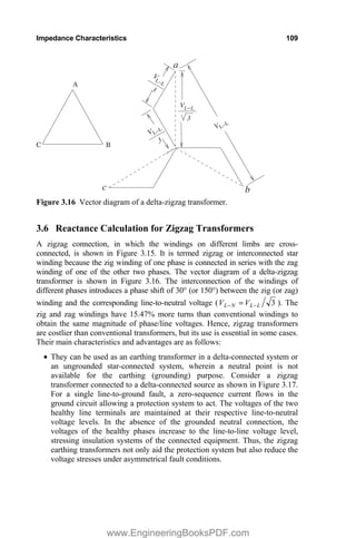 Impedance Characteristics 109
VLŦL
3
A
B
C
V
LŦL
VLŦL
VLŦL
3
3
b
a
c
Figure 3.16 Vector diagram of a delta-zigzag transformer.
3.6 Reactance Calculation for Zigzag Transformers
A zigzag connection, in which the windings on different limbs are cross-
connected, is shown in Figure 3.15. It is termed zigzag or interconnected star
winding because the zig winding of one phase is connected in series with the zag
winding of one of the other two phases. The vector diagram of a delta-zigzag
transformer is shown in Figure 3.16. The interconnection of the windings of
different phases introduces a phase shift of 30° (or 150°) between the zig (or zag)
winding and the corresponding line-to-neutral voltage ( 3
L
L
N
L V
V 
 ). The
zig and zag windings have 15.47% more turns than conventional windings to
obtain the same magnitude of phase/line voltages. Hence, zigzag transformers
are costlier than conventional transformers, but its use is essential in some cases.
Their main characteristics and advantages are as follows:
x They can be used as an earthing transformer in a delta-connected system or
an ungrounded star-connected system, wherein a neutral point is not
available for the earthing (grounding) purpose. Consider a zigzag
transformer connected to a delta-connected source as shown in Figure 3.17.
For a single line-to-ground fault, a zero-sequence current flows in the
ground circuit allowing a protection system to act. The voltages of the two
healthy line terminals are maintained at their respective line-to-neutral
voltage levels. In the absence of the grounded neutral connection, the
voltages of the healthy phases increase to the line-to-line voltage level,
stressing insulation systems of the connected equipment. Thus, the zigzag
earthing transformers not only aid the protection system but also reduce the
voltage stresses under asymmetrical fault conditions.
www.EngineeringBooksPDF.com
 