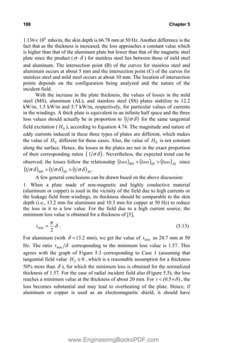 188 Chapter 5
1.136u 106
mho/m, the skin depth is 66.78 mm at 50 Hz. Another difference is the
fact that as the thickness is increased, the loss approaches a constant value which
is higher than that of the aluminum plate but lower than that of the magnetic steel
plate since the product ( G
V ˜ ) for stainless steel lies between those of mild steel
and aluminum. The intersection point (B) of the curves for stainless steel and
aluminum occurs at about 5 mm and the intersection point (C) of the curves for
stainless steel and mild steel occurs at about 10 mm. The location of intersection
points depends on the configuration being analyzed and the nature of the
incident field.
With the increase in the plate thickness, the values of losses in the mild
steel (MS), aluminum (AL), and stainless steel (SS) plates stabilize to 12.2
kW/m, 1.5 kW/m and 5.7 kW/m, respectively, for particular values of currents
in the windings. A thick plate is equivalent to an infinite half space and the three
loss values should actually be in proportion to G
V
1 for the same tangential
field excitation ( 0
H ), according to Equation 4.74. The magnitude and nature of
eddy currents induced in these three types of plates are different, which makes
the value of 0
H different for these cases. Also, the value of 0
H is not constant
along the surface. Hence, the losses in the plates are not in the exact proportion
of their corresponding ratios G
V
1 . Nevertheless, the expected trend can be
observed; the losses follow the relationship AL
SS
MS loss
loss
loss !
! since
.
1
1
1 AL
SS
MS G
V
G
V
G
V !
!
A few general conclusions can be drawn based on the above discussion:
1. When a plate made of non-magnetic and highly conductive material
(aluminum or copper) is used in the vicinity of the field due to high currents or
the leakage field from windings, its thickness should be comparable to the skin
depth (i.e., 13.2 mm for aluminum and 10.3 mm for copper at 50 Hz) to reduce
the loss in it to a low value. For the field due to a high current source, the
minimum loss value is obtained for a thickness of [5],
G
S
2
min
t . (5.13)
For aluminum (with 2
13.
G mm), we get the value of min
t as 20.7 mm at 50
Hz. The ratio G
min
t corresponding to the minimum loss value is 1.57. This
agrees with the graph of Figure 5.3 corresponding to Case 1 (assuming that
tangential field value 0
2 #
H , which is a reasonable assumption for a thickness
50% more than G ), for which the minimum loss is obtained for the normalized
thickness of 1.57. For the case of radial incident field also (Figure 5.5), the loss
reaches a minimum value at the thickness of about 20 mm. For )
5
.
0
( G
u

t , the
loss becomes substantial and may lead to overheating of the plate. Hence, if
aluminum or copper is used as an electromagnetic shield, it should have
www.EngineeringBooksPDF.com
 