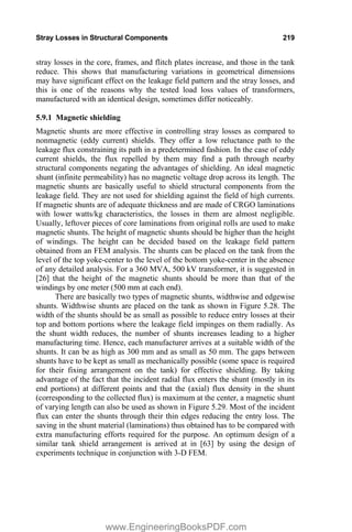 Stray Losses in Structural Components 219
stray losses in the core, frames, and flitch plates increase, and those in the tank
reduce. This shows that manufacturing variations in geometrical dimensions
may have significant effect on the leakage field pattern and the stray losses, and
this is one of the reasons why the tested load loss values of transformers,
manufactured with an identical design, sometimes differ noticeably.
5.9.1 Magnetic shielding
Magnetic shunts are more effective in controlling stray losses as compared to
nonmagnetic (eddy current) shields. They offer a low reluctance path to the
leakage flux constraining its path in a predetermined fashion. In the case of eddy
current shields, the flux repelled by them may find a path through nearby
structural components negating the advantages of shielding. An ideal magnetic
shunt (infinite permeability) has no magnetic voltage drop across its length. The
magnetic shunts are basically useful to shield structural components from the
leakage field. They are not used for shielding against the field of high currents.
If magnetic shunts are of adequate thickness and are made of CRGO laminations
with lower watts/kg characteristics, the losses in them are almost negligible.
Usually, leftover pieces of core laminations from original rolls are used to make
magnetic shunts. The height of magnetic shunts should be higher than the height
of windings. The height can be decided based on the leakage field pattern
obtained from an FEM analysis. The shunts can be placed on the tank from the
level of the top yoke-center to the level of the bottom yoke-center in the absence
of any detailed analysis. For a 360 MVA, 500 kV transformer, it is suggested in
[26] that the height of the magnetic shunts should be more than that of the
windings by one meter (500 mm at each end).
There are basically two types of magnetic shunts, widthwise and edgewise
shunts. Widthwise shunts are placed on the tank as shown in Figure 5.28. The
width of the shunts should be as small as possible to reduce entry losses at their
top and bottom portions where the leakage field impinges on them radially. As
the shunt width reduces, the number of shunts increases leading to a higher
manufacturing time. Hence, each manufacturer arrives at a suitable width of the
shunts. It can be as high as 300 mm and as small as 50 mm. The gaps between
shunts have to be kept as small as mechanically possible (some space is required
for their fixing arrangement on the tank) for effective shielding. By taking
advantage of the fact that the incident radial flux enters the shunt (mostly in its
end portions) at different points and that the (axial) flux density in the shunt
(corresponding to the collected flux) is maximum at the center, a magnetic shunt
of varying length can also be used as shown in Figure 5.29. Most of the incident
flux can enter the shunts through their thin edges reducing the entry loss. The
saving in the shunt material (laminations) thus obtained has to be compared with
extra manufacturing efforts required for the purpose. An optimum design of a
similar tank shield arrangement is arrived at in [63] by using the design of
experiments technique in conjunction with 3-D FEM.
www.EngineeringBooksPDF.com
 