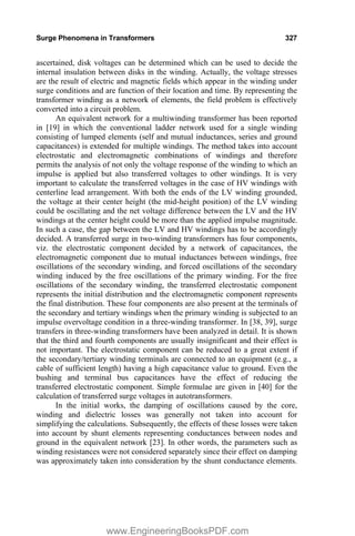 Surge Phenomena in Transformers 327
ascertained, disk voltages can be determined which can be used to decide the
internal insulation between disks in the winding. Actually, the voltage stresses
are the result of electric and magnetic fields which appear in the winding under
surge conditions and are function of their location and time. By representing the
transformer winding as a network of elements, the field problem is effectively
converted into a circuit problem.
An equivalent network for a multiwinding transformer has been reported
in [19] in which the conventional ladder network used for a single winding
consisting of lumped elements (self and mutual inductances, series and ground
capacitances) is extended for multiple windings. The method takes into account
electrostatic and electromagnetic combinations of windings and therefore
permits the analysis of not only the voltage response of the winding to which an
impulse is applied but also transferred voltages to other windings. It is very
important to calculate the transferred voltages in the case of HV windings with
centerline lead arrangement. With both the ends of the LV winding grounded,
the voltage at their center height (the mid-height position) of the LV winding
could be oscillating and the net voltage difference between the LV and the HV
windings at the center height could be more than the applied impulse magnitude.
In such a case, the gap between the LV and HV windings has to be accordingly
decided. A transferred surge in two-winding transformers has four components,
viz. the electrostatic component decided by a network of capacitances, the
electromagnetic component due to mutual inductances between windings, free
oscillations of the secondary winding, and forced oscillations of the secondary
winding induced by the free oscillations of the primary winding. For the free
oscillations of the secondary winding, the transferred electrostatic component
represents the initial distribution and the electromagnetic component represents
the final distribution. These four components are also present at the terminals of
the secondary and tertiary windings when the primary winding is subjected to an
impulse overvoltage condition in a three-winding transformer. In [38, 39], surge
transfers in three-winding transformers have been analyzed in detail. It is shown
that the third and fourth components are usually insignificant and their effect is
not important. The electrostatic component can be reduced to a great extent if
the secondary/tertiary winding terminals are connected to an equipment (e.g., a
cable of sufficient length) having a high capacitance value to ground. Even the
bushing and terminal bus capacitances have the effect of reducing the
transferred electrostatic component. Simple formulae are given in [40] for the
calculation of transferred surge voltages in autotransformers.
In the initial works, the damping of oscillations caused by the core,
winding and dielectric losses was generally not taken into account for
simplifying the calculations. Subsequently, the effects of these losses were taken
into account by shunt elements representing conductances between nodes and
ground in the equivalent network [23]. In other words, the parameters such as
winding resistances were not considered separately since their effect on damping
was approximately taken into consideration by the shunt conductance elements.
www.EngineeringBooksPDF.com
 
