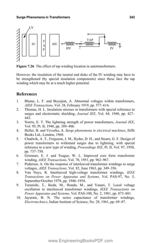 Surge Phenomena in Transformers 343
IV
TAP
HV
IV
T
A
P
HV
LV
-
+
Figure 7.26 The effect of tap winding location in autotransformers.
However, the insulation of the neutral end disks of the IV winding may have to
be strengthened (by special insulation components) since these face the tap
winding which may be at a much higher potential.
References
1. Blume, L. F. and Boyajian, A. Abnormal voltages within transformers,
AIEE Transactions, Vol. 38, February 1919, pp. 577–614.
2. Thomas, H. L. Insulation stresses in transformers with special reference to
surges and electrostatic shielding, Journal IEE, Vol. 84, 1940, pp. 427–
443.
3. Norris, E. T. The lightning strength of power transformers, Journal IEE,
Vol. 95, Pt. II, 1948, pp. 389–406.
4. Heller, B. and Veverka, A. Surge phenomena in electrical machines, Iliffe
Books Ltd., London, 1968.
5. Chadwik, A. T., Ferguson, J. M., Ryder, D. H., and Stearn, G. F. Design of
power transformers to withstand surges due to lightning, with special
reference to a new type of winding, Proceedings IEE, Pt. II, Vol. 97, 1950,
pp. 737–750.
6. Grimmer, E. J. and Teague, W. L. Improved core form transformer
winding, AIEE Transactions, Vol. 70, 1951, pp. 962–967.
7. Pedersen, A. On the response of interleaved transformer windings to surge
voltages, AIEE Transactions, Vol. 82, June 1963, pp. 349–356.
8. Van Nuys, R. Interleaved high-voltage transformer windings, IEEE
Transactions on Power Apparatus and Systems, Vol. PAS-97, No. 5,
September/October 1978, pp. 1946–1954.
9. Teranishi, T., Ikeda, M., Honda, M., and Yanari, T. Local voltage
oscillation in interleaved transformer windings, IEEE Transactions on
Power Apparatus and Systems, Vol. PAS-100, No. 2, 1981, pp. 873–881.
10. Jayaram, B. N. The series capacitance of transformer windings,
Electrotechnics, Indian Institute of Science, No. 28, 1961, pp. 69–87.
www.EngineeringBooksPDF.com
 