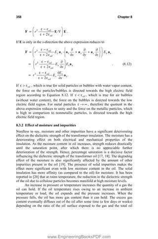 358 Chapter 8
3
2
oil
oil
r
§ ·
H  H
v ˜’
¨ ¸
H  H
© ¹
F E E .
If E is only in the x-direction the above expression reduces to
3
3
3
2
2
.
2
oil
x x x y z x x
oil
oil
x x x
oil
oil x
x x
oil
r E E
x y z
r E E
x
E
r E
x
§ ·
­ ½
H  H w w w
v ˜  
¨ ¸
® ¾
¨ ¸
H  H w w w
¯ ¿
© ¹
§ ·
H  H w
v ¨ ¸
H  H w
© ¹
H  H w
v
H  H w
F a a a a a
a
a
. (8.12)
If oil
H ! H , which is true for solid particles or bubbles with water vapor content,
the force on the particles/bubbles is directed towards the high electric field
region according to Equation 8.12. If oil
H  H , which is true for air bubbles
(without water content), the force on the bubbles is directed towards the low
electric field region. For metal particles H o f , therefore the quotient in the
above expression reduces to unity and the force on the metallic particles, which
is high in comparison to nonmetallic particles, is directed towards the high
electric field region.
8.3.2 Effect of moisture and impurities
Needless to say, moisture and other impurities have a significant deteriorating
effect on the dielectric strength of the transformer insulation. The moisture has a
deteriorating effect on both electrical and mechanical properties of the
insulation. As the moisture content in oil increases, strength reduces drastically
until the saturation point, after which there is no appreciable further
deterioration of the strength. Hence, percentage saturation is a decisive factor
influencing the dielectric strength of the transformer oil [17, 18]. The degrading
effect of the moisture is also significantly affected by the amount of other
impurities present in the oil [19]. The presence of solid impurities makes the
effect more significant even with low moisture content in the oil. The solid
insulation has more affinity (as compared to the oil) for moisture. It has been
reported in [20] that at room temperature, the reduction in the dielectric strength
of the oil due to cellulose particles becomes manifold at high moisture levels.
An increase in pressure or temperature increases the quantity of a gas the
oil can hold. If the oil temperature rises owing to an increase in ambient
temperature or load, the oil expands and the pressure increases. When the
pressure falls, the oil has more gas content than it can hold. The excess gas
content eventually diffuses out of the oil after some time (a few days or weeks)
depending on the ratio of the oil surface exposed to the gas and the total oil
www.EngineeringBooksPDF.com
 