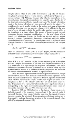 Insulation Design 365
strength reduces when its area under test increases [42]. The oil dielectric
strength reduces as its stressed volume increases for both power frequency and
impulse voltages [17]. Although, designers take either the stressed area or the
stressed volume for strength considerations, it is generally agreed that the size of
the structure is instrumental in the breakdown process. The strength calculations
based on the stressed oil volume are more commonly used in the industry. The
breakdown of a gap is usually initiated at the weakest spot under a high stress
condition. If in some other gap a greater volume of oil is subjected to the same
level of stress, it is quite probable that a still weaker spot is present, resulting in
the breakdown at a lower voltage. The amount of impurities and electrode
protrusions become important considerations for the area/volume effects.
Usually the relationship between the breakdown strength and the stressed
volume is obtained experimentally from many breakdown studies for various
types of electrode configurations. The breakdown strength for a plain oil gap is
expressed in terms of the stressed oil volume (for power frequency test voltages)
as [12]
137
.
0
9
.
17 
SOV
E kVrms/mm (8.15)
where the stressed oil volume (SOV) is in cm3
. In [43], the 50% breakdown
probability stress for one-minute power frequency voltage is calculated as
5
2
5
11 5
9
1
.
SOV
.
E .


kVrms/mm (8.16)
where SOV is in cm3
. It can be verified that the strengths given by Equations
8.15 and 8.16 give the values of E of the same order for practical values of SOV
(e.g., in the case of a high voltage lead to ground configuration). The design
should be such that the calculated stress value should be lower than E by some
experience-based margin. It is assumed in the above equations that electrodes
are covered with some minimum thickness of paper insulation.
Thus, if a failure is predominantly decided by particles/impurities, a larger
oil volume will provide more particles which are drawn into high stress zones,
which may subsequently lead to a breakdown. However, a point is reached after
which a further increase in the volume will have an insignificant effect on the
strength since there is little influence of the field on remote zones unless the
field divergence is low. Hence, the volume in the above equations is taken as
corresponding to the region in which the calculated electric stress values are
between the maximum value and 90% of the maximum value.
Equations 8.15 and 8.16 tell us that as the stressed volume increases, the
dielectric strength of the insulation system reduces. If the electrode radius is
increased, the stress values reduce, but at the same time the stressed oil volume
increases reducing the withstand. Hence, an optimum electrode contour can be
determined by studying the relative variations in the stress and strength values
with different electrode contours [44].
www.EngineeringBooksPDF.com
 