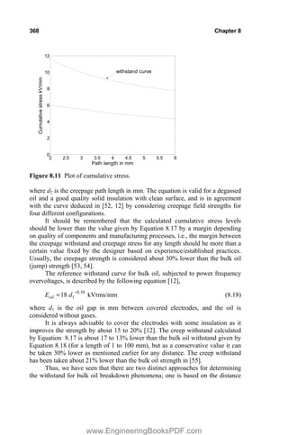 368 Chapter 8
2 2.5 3 3.5 4 4.5 5 5.5 6
0
2
4
6
8
10
12
Path length in mm
Cumulative
stress
kV/mm
withstand curve
Figure 8.11 Plot of cumulative stress.
where d2 is the creepage path length in mm. The equation is valid for a degassed
oil and a good quality solid insulation with clean surface, and is in agreement
with the curve deduced in [52, 12] by considering creepage field strengths for
four different configurations.
It should be remembered that the calculated cumulative stress levels
should be lower than the value given by Equation 8.17 by a margin depending
on quality of components and manufacturing processes, i.e., the margin between
the creepage withstand and creepage stress for any length should be more than a
certain value fixed by the designer based on experience/established practices.
Usually, the creepage strength is considered about 30% lower than the bulk oil
(jump) strength [53, 54].
The reference withstand curve for bulk oil, subjected to power frequency
overvoltages, is described by the following equation [12],
38
0
1
18 .
oil d
E 
kVrms/mm (8.18)
where d1 is the oil gap in mm between covered electrodes, and the oil is
considered without gases.
It is always advisable to cover the electrodes with some insulation as it
improves the strength by about 15 to 20% [12]. The creep withstand calculated
by Equation 8.17 is about 17 to 13% lower than the bulk oil withstand given by
Equation 8.18 (for a length of 1 to 100 mm), but as a conservative value it can
be taken 30% lower as mentioned earlier for any distance. The creep withstand
has been taken about 21% lower than the bulk oil strength in [55].
Thus, we have seen that there are two distinct approaches for determining
the withstand for bulk oil breakdown phenomena; one is based on the distance
www.EngineeringBooksPDF.com
 
