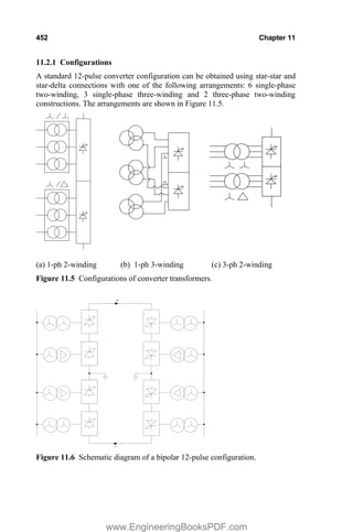 452 Chapter 11
11.2.1 Configurations
A standard 12-pulse converter configuration can be obtained using star-star and
star-delta connections with one of the following arrangements: 6 single-phase
two-winding, 3 single-phase three-winding and 2 three-phase two-winding
constructions. The arrangements are shown in Figure 11.5.
(a) 1-ph 2-winding (b) 1-ph 3-winding (c) 3-ph 2-winding
Figure 11.5 Configurations of converter transformers.
Ŧ
+
Figure 11.6 Schematic diagram of a bipolar 12-pulse configuration.
www.EngineeringBooksPDF.com
 