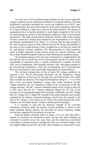 456 Chapter 11
As in the case of AC insulation design (Chapter 8), the stresses under DC
voltage conditions can be calculated accurately by numerical methods. The field
distribution is generally calculated for a worst case condition, say at 20°C, since
at this temperature the ratio of the resistivity of the solid insulation to that of the
oil is high resulting in a high stress value in the solid insulation. The density of
equipotential lines in barriers/cylinders is much higher compared to that in the
oil, necessitating an increase in their thickness compared to that in conventional
transformers. The shape and placement of barriers and the width of the resulting
oil ducts would have already been decided by the requirements of AC design
and thermal considerations [13]. Hence, it is obvious that the high strength of
the solid insulation cannot be fully utilized from the DC design consideration if
the stress in the oil gap (having a lower strength) has to be kept low under the
AC and polarity reversal conditions [19]. Discontinuities in solid insulations
result in higher tangential (creep) stresses along the solid-oil interfaces, and
hence these should be properly looked at while finalizing the insulation design.
The insulation design of the converter transformers is complicated by the
fact that the ratio of resistivities of the solid insulation and the oil, which varies
considerably as explained earlier, is greatly influenced by a number of factors
[18], such as temperature, field strength, moisture, time, and aging (contrary to
the conventional transformers where the corresponding ratio of permittivities
does not exceed about 2 and is practically independent of external factors).
The volt-time characteristics of the oil under DC voltage conditions are
reported in [15, 20] for plane-plane electrodes; the DC breakdown voltage
shows a rapid rate of decrease for stressing time until 100 seconds, after which
there is hardly any decrease. The long-time breakdown voltage (t f
o ) is 70 to
80% of the one-minute breakdown voltage [20]. Under combined AC-DC
voltage conditions, the AC breakdown voltage of the oil decreases as the DC
voltage increases. The DC 1-minute withstand voltage of the oil gap is about 20
to 30% lower than the AC 1-minute withstand voltage [16, 20, 21]; on the
contrary the oil-impregnated paper/solid insulation withstands more DC voltage
than AC voltage [16]. A higher DC strength of the solid insulation can be partly
explained by the absence of partial discharges which lower the strength in the
case of AC voltages. Even if there are oil voids in the solid insulation, the stress
in them is too low under the DC voltage to initiate partial discharges.
It is reported in [22] that the dielectric strength of the converter
transformer insulation under the polarity reversal condition is similar to that
under switching impulse stresses. An equivalent AC power frequency voltage
test has been suggested for the polarity reversal test.
From the typical schematic shown in Figure 11.6, it is clear that when a
number of converters are connected in series, the line (AC side) windings are
connected in parallel across the same lines and the inductively transferred
overvoltage to ground increases cumulatively from one converter bridge to the
next higher bridge because the valve (DC side) windings are connected in series
www.EngineeringBooksPDF.com
 