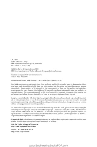 CRC Press
Taylor & Francis Group
6000 Broken Sound Parkway NW, Suite 300
Boca Raton, FL 33487-2742
© 2013 by Taylor & Francis Group, LLC
CRC Press is an imprint of Taylor & Francis Group, an Informa business
No claim to original U.S. Government works
Version Date: 20120803
International Standard Book Number-13: 978-1-4398-5418-1 (eBook - PDF)
This book contains information obtained from authentic and highly regarded sources. Reasonable efforts
have been made to publish reliable data and information, but the author and publisher cannot assume
responsibility for the validity of all materials or the consequences of their use. The authors and publishers
have attempted to trace the copyright holders of all material reproduced in this publication and apologize to
copyright holders if permission to publish in this form has not been obtained. If any copyright material has
not been acknowledged please write and let us know so we may rectify in any future reprint.
Except as permitted under U.S. Copyright Law, no part of this book may be reprinted, reproduced, transmit-
ted, or utilized in any form by any electronic, mechanical, or other means, now known or hereafter invented,
including photocopying, microfilming, and recording, or in any information storage or retrieval system,
without written permission from the publishers.
For permission to photocopy or use material electronically from this work, please access www.copyright.
com (http://www.copyright.com/) or contact the Copyright Clearance Center, Inc. (CCC), 222 Rosewood
Drive, Danvers, MA 01923, 978-750-8400. CCC is a not-for-profit organization that provides licenses and
registration for a variety of users. For organizations that have been granted a photocopy license by the CCC,
a separate system of payment has been arranged.
Trademark Notice: Product or corporate names may be trademarks or registered trademarks, and are used
only for identification and explanation without intent to infringe.
Visit the Taylor & Francis Web site at
http://www.taylorandfrancis.com
and the CRC Press Web site at
http://www.crcpress.com
www.EngineeringBooksPDF.com
 