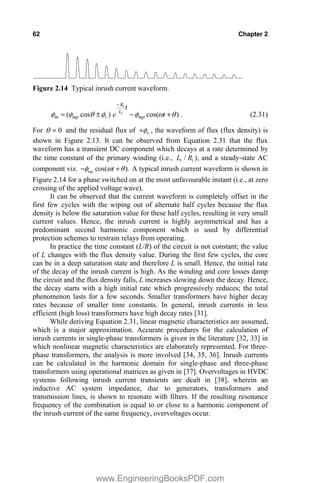 62 Chapter 2
Figure 2.14 Typical inrush current waveform.
)
cos(
)
cos
( 1
1
T
Z
I
I
T
I
I 

r

t
t
e mp
L
R
r
mp
m . (2.31)
For 0
T and the residual flux of r
I
 , the waveform of flux (flux density) is
shown in Figure 2.13. It can be observed from Equation 2.31 that the flux
waveform has a transient DC component which decays at a rate determined by
the time constant of the primary winding (i.e., 1 1
/
L R ), and a steady-state AC
component viz. cos( ).
mp t
I Z T
  A typical inrush current waveform is shown in
Figure 2.14 for a phase switched on at the most unfavourable instant (i.e., at zero
crossing of the applied voltage wave).
It can be observed that the current waveform is completely offset in the
first few cycles with the wiping out of alternate half cycles because the flux
density is below the saturation value for these half cycles, resulting in very small
current values. Hence, the inrush current is highly asymmetrical and has a
predominant second harmonic component which is used by differential
protection schemes to restrain relays from operating.
In practice the time constant (L/R) of the circuit is not constant; the value
of L changes with the flux density value. During the first few cycles, the core
can be in a deep saturation state and therefore L is small. Hence, the initial rate
of the decay of the inrush current is high. As the winding and core losses damp
the circuit and the flux density falls, L increases slowing down the decay. Hence,
the decay starts with a high initial rate which progressively reduces; the total
phenomenon lasts for a few seconds. Smaller transformers have higher decay
rates because of smaller time constants. In general, inrush currents in less
efficient (high loss) transformers have high decay rates [31].
While deriving Equation 2.31, linear magnetic characteristics are assumed,
which is a major approximation. Accurate procedures for the calculation of
inrush currents in single-phase transformers is given in the literature [32, 33] in
which nonlinear magnetic characteristics are elaborately represented. For three-
phase transformers, the analysis is more involved [34, 35, 36]. Inrush currents
can be calculated in the harmonic domain for single-phase and three-phase
transformers using operational matrices as given in [37]. Overvoltages in HVDC
systems following inrush current transients are dealt in [38], wherein an
inductive AC system impedance, due to generators, transformers and
transmission lines, is shown to resonate with filters. If the resulting resonance
frequency of the combination is equal to or close to a harmonic component of
the inrush current of the same frequency, overvoltages occur.
www.EngineeringBooksPDF.com
 