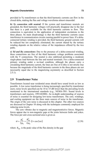 Magnetic Characteristics 73
provided in Yy transformers so that the third harmonic currents can flow in the
closed delta, making the flux and voltage waveforms almost sinusoidal.
b) Yy connection with neutral: If the system and transformer neutrals are
grounded, the third harmonic voltages will practically disappear due to the fact
that there is a path available for the third harmonic currents to flow. This
connection is equivalent to the application of independent excitations to the
three phases. Its main disadvantage is that the third harmonic currents cause
interference in communication circuits running parallel to power lines. If a delta-
connected tertiary winding is provided, the third harmonic ground currents will
be reduced but not completely eliminated; the current shared by the tertiary
winding depends on the relative values of the impedances offered by the two
paths.
c) Yd and Dy connections: Due to the presence of a delta-connected winding,
these connections are free of the third harmonic voltage problems associated
with the Y connections. The neutral is also stabilized permitting a moderate
single-phase load between the line and neutral terminals. For a delta-connected
primary winding under a no-load condition, although the phases carry a
circulating third harmonic current, the lines are free of it (this is not strictly true
because the magnitude of the third harmonic currents in the three phases are not
necessarily equal due to the magnetizing asymmetry as described in Section
2.5.1).
2.9 Transformer Noise
Transformers located near residential areas should have sound levels as low as
possible. A low noise transformer is being increasingly specified by transformer
users; noise levels specified can be 10 to 15 dB lower than the prevailing levels
mentioned in the international standards (e.g., NEMA-TR1: Sound levels in
transformers and reactors, 1993-R2000). An in-depth understanding of sources
of noise is essential for designing low-noise transformers. The core, windings,
and cooling equipment are the three main sources of noise in the transformer.
The origin of the core noise is discussed in this chapter. The other two sources
are discussed in Chapter 10 along with the techniques commonly employed for
reducing noise levels.
The core vibrates due to magnetic and magnetostrictive forces. Magnetic
forces appear due to non-magnetic gaps at the joints between limbs and yokes.
The force per unit cross-sectional area is given as
t
B
B mp
m
Z
P
P
V 2
cos
1
4
2 0
2
0
2
 (2.39)
where mp
B is the peak value of the flux density in the gap
www.EngineeringBooksPDF.com
 