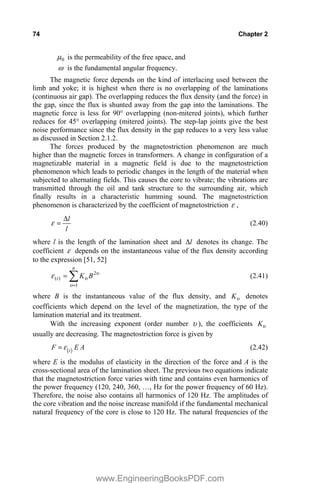 74 Chapter 2
0
P is the permeability of the free space, and
Z is the fundamental angular frequency.
The magnetic force depends on the kind of interlacing used between the
limb and yoke; it is highest when there is no overlapping of the laminations
(continuous air gap). The overlapping reduces the flux density (and the force) in
the gap, since the flux is shunted away from the gap into the laminations. The
magnetic force is less for 90° overlapping (non-mitered joints), which further
reduces for 45° overlapping (mitered joints). The step-lap joints give the best
noise performance since the flux density in the gap reduces to a very less value
as discussed in Section 2.1.2.
The forces produced by the magnetostriction phenomenon are much
higher than the magnetic forces in transformers. A change in configuration of a
magnetizable material in a magnetic field is due to the magnetostriction
phenomenon which leads to periodic changes in the length of the material when
subjected to alternating fields. This causes the core to vibrate; the vibrations are
transmitted through the oil and tank structure to the surrounding air, which
finally results in a characteristic humming sound. The magnetostriction
phenomenon is characterized by the coefficient of magnetostriction H ,
l
l
'
H (2.40)
where l is the length of the lamination sheet and l
' denotes its change. The
coefficient H depends on the instantaneous value of the flux density according
to the expression [51, 52]
X
X
X
H 2
1
)
( B
K
n
t ¦ (2.41)
where B is the instantaneous value of the flux density, and X
K denotes
coefficients which depend on the level of the magnetization, the type of the
lamination material and its treatment.
With the increasing exponent (order number X ), the coefficients X
K
usually are decreasing. The magnetostriction force is given by
t
F E A
H (2.42)
where E is the modulus of elasticity in the direction of the force and A is the
cross-sectional area of the lamination sheet. The previous two equations indicate
that the magnetostriction force varies with time and contains even harmonics of
the power frequency (120, 240, 360, …, Hz for the power frequency of 60 Hz).
Therefore, the noise also contains all harmonics of 120 Hz. The amplitudes of
the core vibration and the noise increase manifold if the fundamental mechanical
natural frequency of the core is close to 120 Hz. The natural frequencies of the
www.EngineeringBooksPDF.com
 