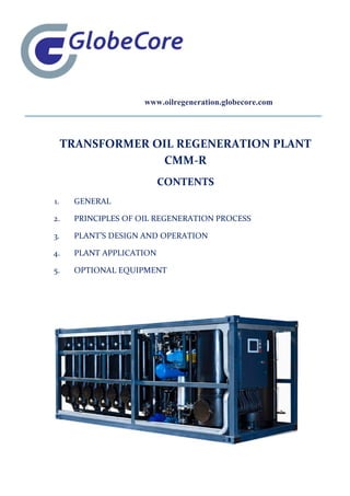 www.oilregeneration.globecore.com
TRANSFORMER OIL REGENERATION PLANT
CMM-R
CONTENTS
1. GENERAL
2. PRINCIPLES OF OIL REGENERATION PROCESS
3. PLANT’S DESIGN AND OPERATION
4. PLANT APPLICATION
5. OPTIONAL EQUIPMENT
 