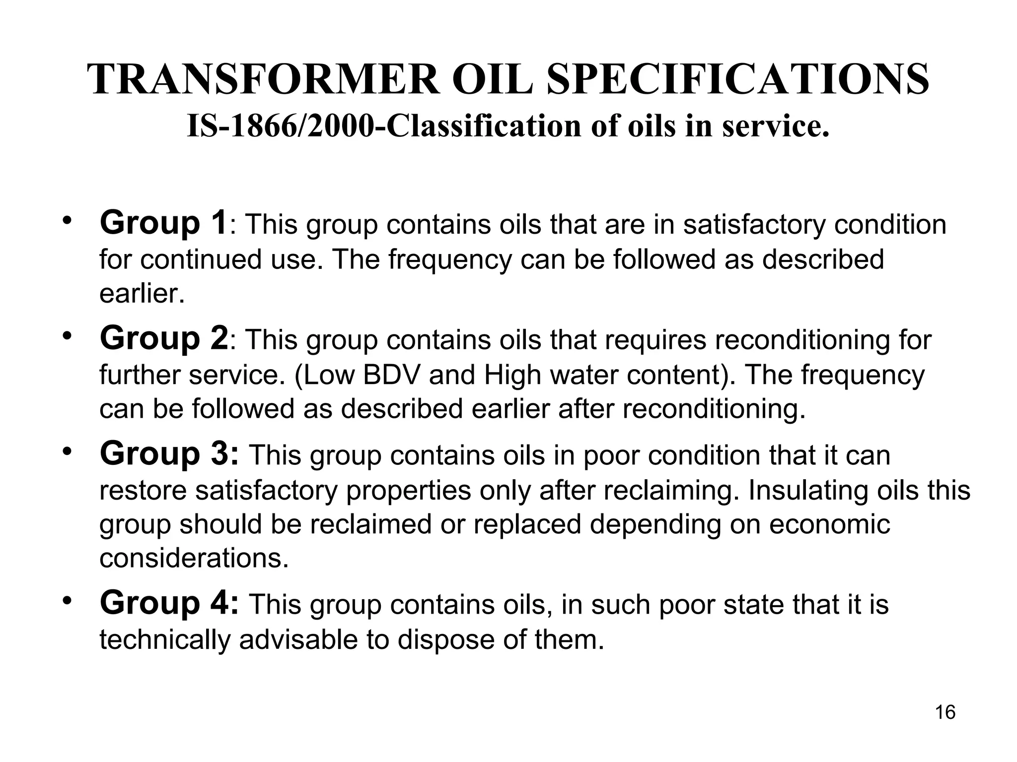 TRANSFORMER OIL SPECIFICATIONS
IS-1866/2000-Classification of oils in service.
• Group 1: This group contains oils that are in satisfactory condition
for continued use. The frequency can be followed as described
earlier.
• Group 2: This group contains oils that requires reconditioning for
further service. (Low BDV and High water content). The frequency
can be followed as described earlier after reconditioning.
• Group 3: This group contains oils in poor condition that it can
restore satisfactory properties only after reclaiming. Insulating oils this
group should be reclaimed or replaced depending on economic
considerations.
• Group 4: This group contains oils, in such poor state that it is
technically advisable to dispose of them.
16
 