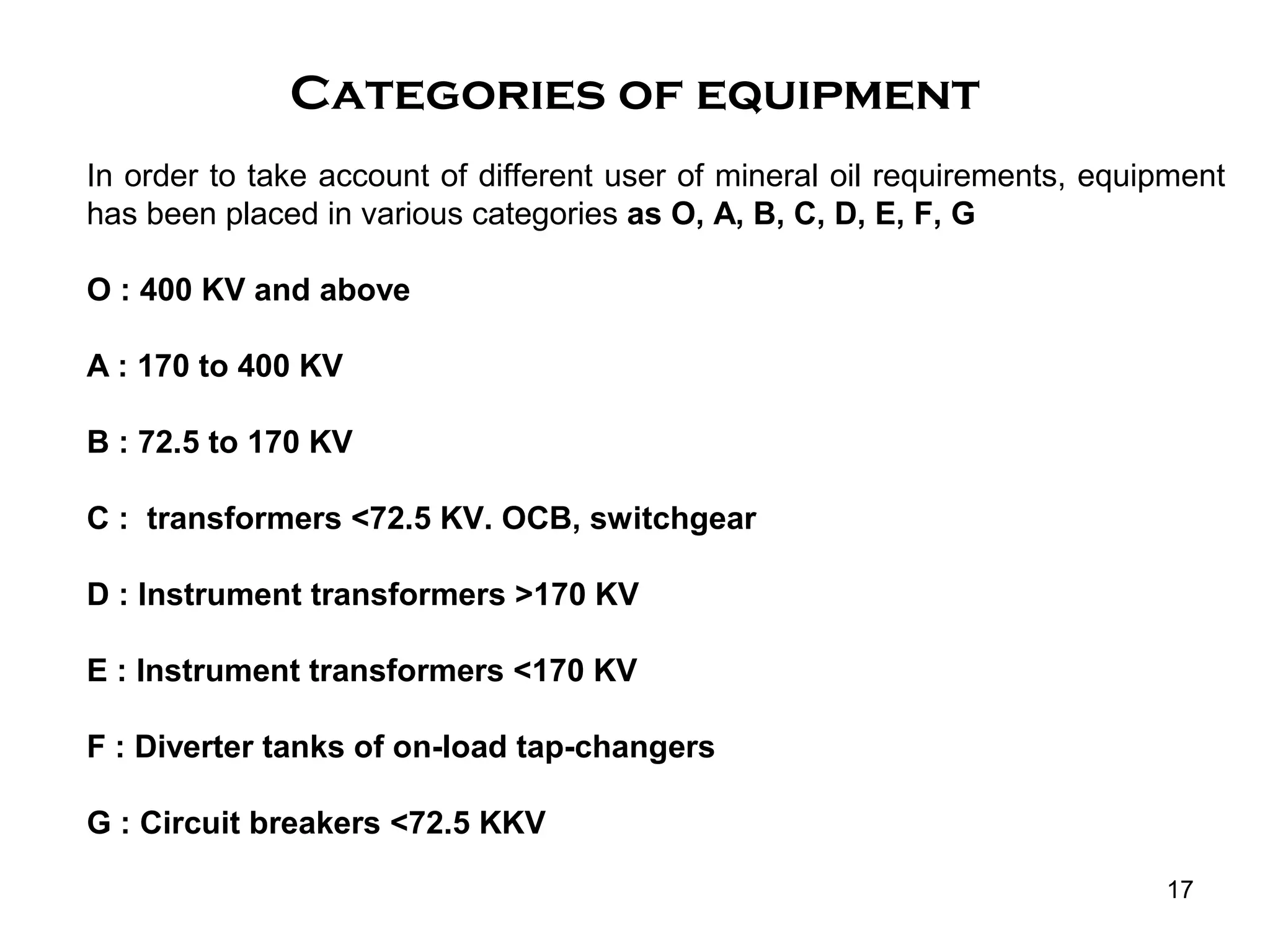 17
In order to take account of different user of mineral oil requirements, equipment
has been placed in various categories as O, A, B, C, D, E, F, G
O : 400 KV and above
A : 170 to 400 KV
B : 72.5 to 170 KV
C : transformers <72.5 KV. OCB, switchgear
D : Instrument transformers >170 KV
E : Instrument transformers <170 KV
F : Diverter tanks of on-load tap-changers
G : Circuit breakers <72.5 KKV
Categories of equipment
 
