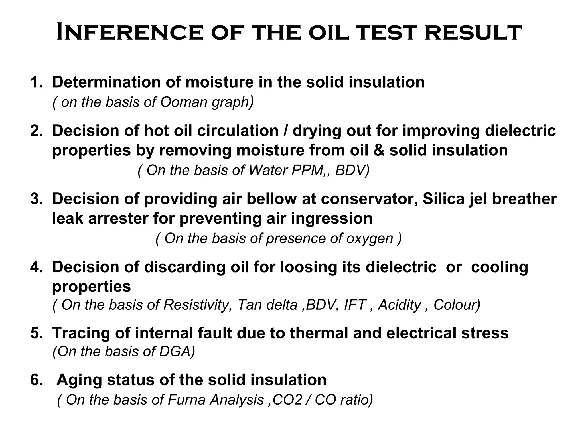 Inference of the oil test result
1. Determination of moisture in the solid insulation
( on the basis of Ooman graph)
2. Decision of hot oil circulation / drying out for improving dielectric
properties by removing moisture from oil & solid insulation
( On the basis of Water PPM,, BDV)
3. Decision of providing air bellow at conservator, Silica jel breather
leak arrester for preventing air ingression
( On the basis of presence of oxygen )
4. Decision of discarding oil for loosing its dielectric or cooling
properties
( On the basis of Resistivity, Tan delta ,BDV, IFT , Acidity , Colour)
5. Tracing of internal fault due to thermal and electrical stress
(On the basis of DGA)
6. Aging status of the solid insulation
( On the basis of Furna Analysis ,CO2 / CO ratio)
 