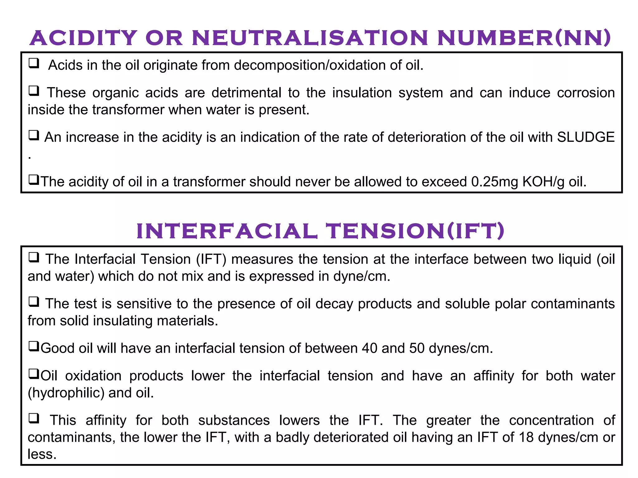 ACIDITY OR NEUTRALISATION NUMBER(NN)
 Acids in the oil originate from decomposition/oxidation of oil.
 These organic acids are detrimental to the insulation system and can induce corrosion
inside the transformer when water is present.
 An increase in the acidity is an indication of the rate of deterioration of the oil with SLUDGE
.
The acidity of oil in a transformer should never be allowed to exceed 0.25mg KOH/g oil.
INTERFACIAL TENSION(IFT)
 The Interfacial Tension (IFT) measures the tension at the interface between two liquid (oil
and water) which do not mix and is expressed in dyne/cm.
 The test is sensitive to the presence of oil decay products and soluble polar contaminants
from solid insulating materials.
Good oil will have an interfacial tension of between 40 and 50 dynes/cm.
Oil oxidation products lower the interfacial tension and have an affinity for both water
(hydrophilic) and oil.
 This affinity for both substances lowers the IFT. The greater the concentration of
contaminants, the lower the IFT, with a badly deteriorated oil having an IFT of 18 dynes/cm or
less.
 