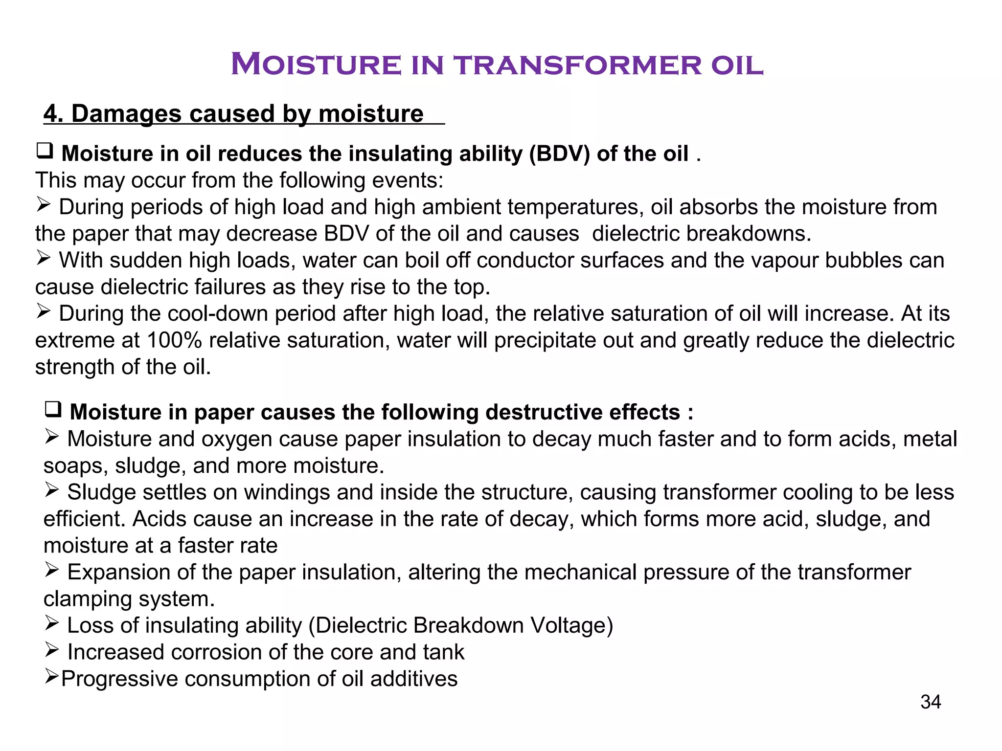 Moisture in transformer oil
4. Damages caused by moisture
 Moisture in oil reduces the insulating ability (BDV) of the oil .
This may occur from the following events:
 During periods of high load and high ambient temperatures, oil absorbs the moisture from
the paper that may decrease BDV of the oil and causes dielectric breakdowns.
 With sudden high loads, water can boil off conductor surfaces and the vapour bubbles can
cause dielectric failures as they rise to the top.
 During the cool-down period after high load, the relative saturation of oil will increase. At its
extreme at 100% relative saturation, water will precipitate out and greatly reduce the dielectric
strength of the oil.
 Moisture in paper causes the following destructive effects :
 Moisture and oxygen cause paper insulation to decay much faster and to form acids, metal
soaps, sludge, and more moisture.
 Sludge settles on windings and inside the structure, causing transformer cooling to be less
efficient. Acids cause an increase in the rate of decay, which forms more acid, sludge, and
moisture at a faster rate
 Expansion of the paper insulation, altering the mechanical pressure of the transformer
clamping system.
 Loss of insulating ability (Dielectric Breakdown Voltage)
 Increased corrosion of the core and tank
Progressive consumption of oil additives
34
 