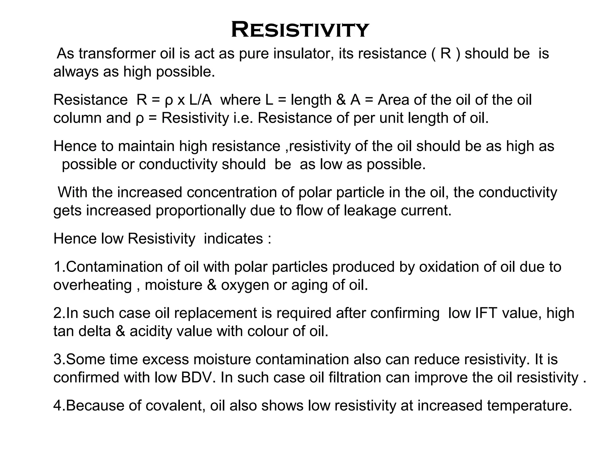 As transformer oil is act as pure insulator, its resistance ( R ) should be is
always as high possible.
Resistance R = ρ x L/A where L = length & A = Area of the oil of the oil
column and ρ = Resistivity i.e. Resistance of per unit length of oil.
Hence to maintain high resistance ,resistivity of the oil should be as high as
possible or conductivity should be as low as possible.
With the increased concentration of polar particle in the oil, the conductivity
gets increased proportionally due to flow of leakage current.
Hence low Resistivity indicates :
1.Contamination of oil with polar particles produced by oxidation of oil due to
overheating , moisture & oxygen or aging of oil.
2.In such case oil replacement is required after confirming low IFT value, high
tan delta & acidity value with colour of oil.
3.Some time excess moisture contamination also can reduce resistivity. It is
confirmed with low BDV. In such case oil filtration can improve the oil resistivity .
4.Because of covalent, oil also shows low resistivity at increased temperature.
Resistivity
 