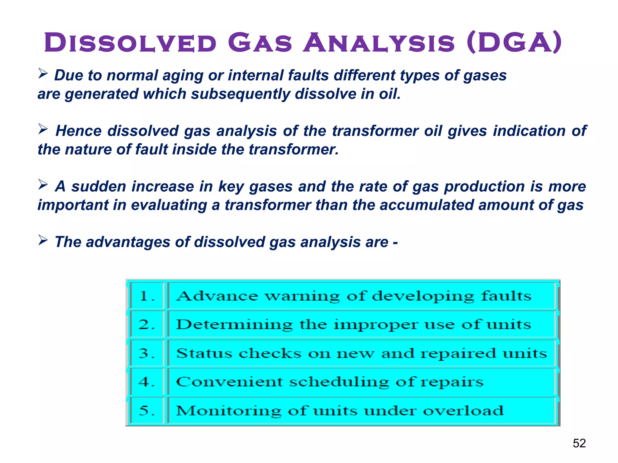 Dissolved Gas Analysis (DGA)
 Due to normal aging or internal faults different types of gases
are generated which subsequently dissolve in oil.
 Hence dissolved gas analysis of the transformer oil gives indication of
the nature of fault inside the transformer.
 A sudden increase in key gases and the rate of gas production is more
important in evaluating a transformer than the accumulated amount of gas
 The advantages of dissolved gas analysis are -
52
 