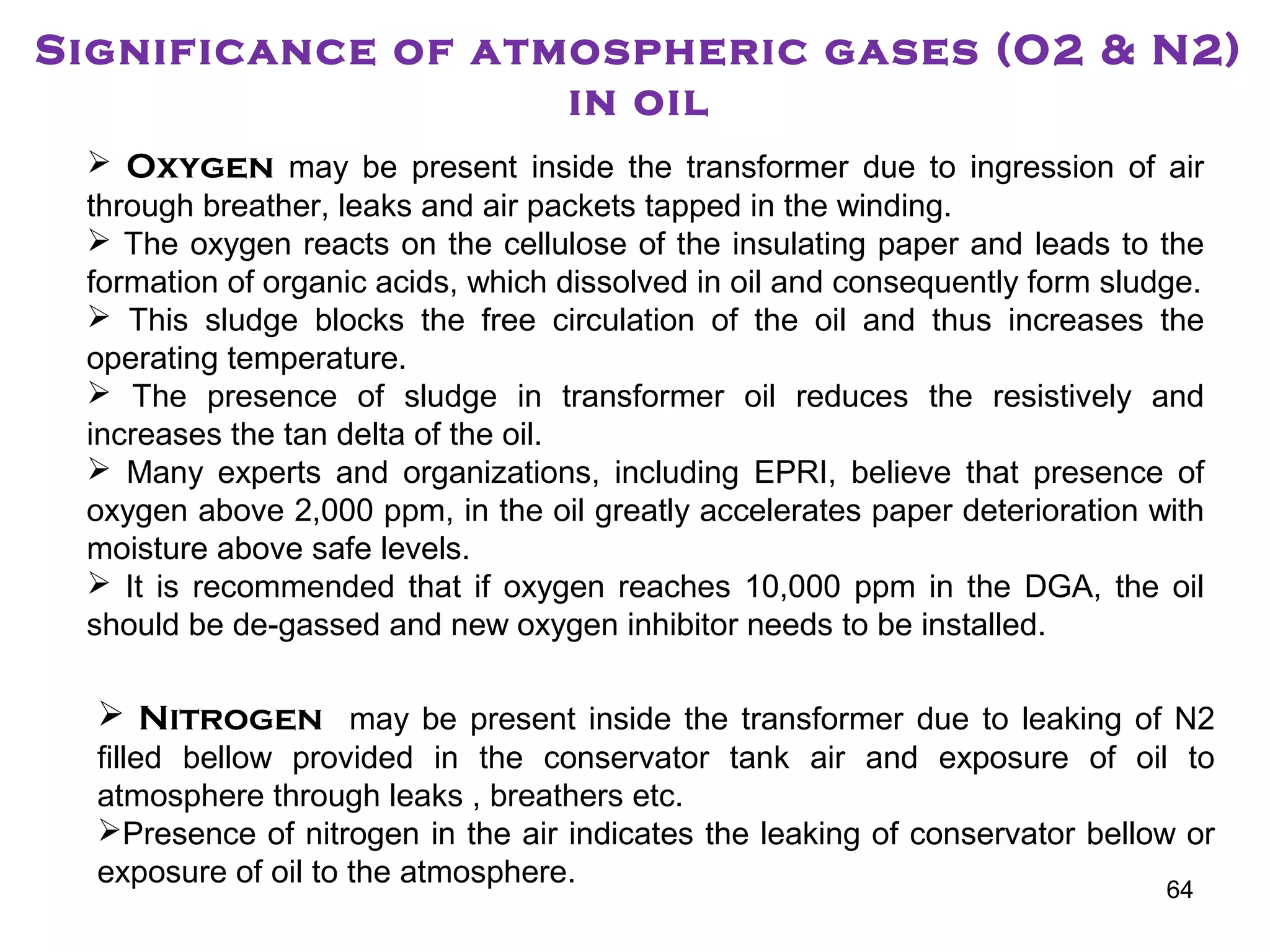 Significance of atmospheric gases (O2 & N2)
in oil
 Oxygen may be present inside the transformer due to ingression of air
through breather, leaks and air packets tapped in the winding.
 The oxygen reacts on the cellulose of the insulating paper and leads to the
formation of organic acids, which dissolved in oil and consequently form sludge.
 This sludge blocks the free circulation of the oil and thus increases the
operating temperature.
 The presence of sludge in transformer oil reduces the resistively and
increases the tan delta of the oil.
 Many experts and organizations, including EPRI, believe that presence of
oxygen above 2,000 ppm, in the oil greatly accelerates paper deterioration with
moisture above safe levels.
 It is recommended that if oxygen reaches 10,000 ppm in the DGA, the oil
should be de-gassed and new oxygen inhibitor needs to be installed.
 Nitrogen may be present inside the transformer due to leaking of N2
filled bellow provided in the conservator tank air and exposure of oil to
atmosphere through leaks , breathers etc.
Presence of nitrogen in the air indicates the leaking of conservator bellow or
exposure of oil to the atmosphere. 64
 