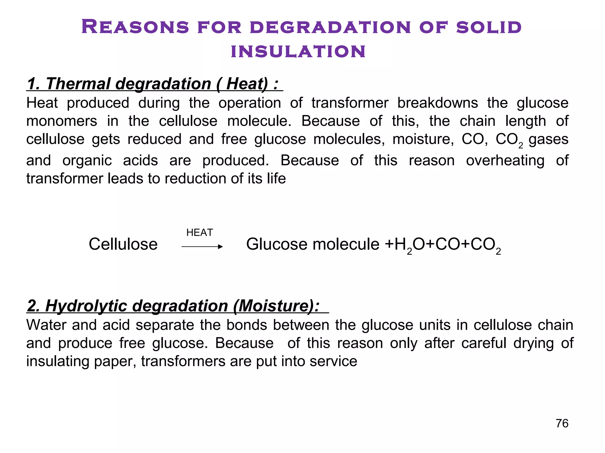 Reasons for degradation of solid
insulation
1. Thermal degradation ( Heat) :
Heat produced during the operation of transformer breakdowns the glucose
monomers in the cellulose molecule. Because of this, the chain length of
cellulose gets reduced and free glucose molecules, moisture, CO, CO2
gases
and organic acids are produced. Because of this reason overheating of
transformer leads to reduction of its life
Cellulose Glucose molecule +H2
O+CO+CO2
2. Hydrolytic degradation (Moisture):
Water and acid separate the bonds between the glucose units in cellulose chain
and produce free glucose. Because of this reason only after careful drying of
insulating paper, transformers are put into service
HEAT
76
 