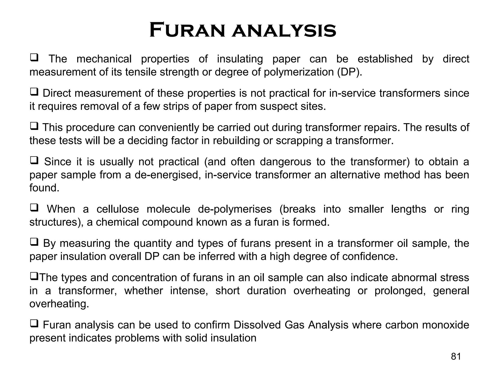 Furan analysis
 The mechanical properties of insulating paper can be established by direct
measurement of its tensile strength or degree of polymerization (DP).
 Direct measurement of these properties is not practical for in-service transformers since
it requires removal of a few strips of paper from suspect sites.
 This procedure can conveniently be carried out during transformer repairs. The results of
these tests will be a deciding factor in rebuilding or scrapping a transformer.
 Since it is usually not practical (and often dangerous to the transformer) to obtain a
paper sample from a de-energised, in-service transformer an alternative method has been
found.
 When a cellulose molecule de-polymerises (breaks into smaller lengths or ring
structures), a chemical compound known as a furan is formed.
 By measuring the quantity and types of furans present in a transformer oil sample, the
paper insulation overall DP can be inferred with a high degree of confidence.
The types and concentration of furans in an oil sample can also indicate abnormal stress
in a transformer, whether intense, short duration overheating or prolonged, general
overheating.
 Furan analysis can be used to confirm Dissolved Gas Analysis where carbon monoxide
present indicates problems with solid insulation
81
 