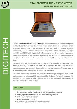 DIGITECH
TRANSFORMER TURN RATIO METER
PRODUCT CODE: DG-TTE-617M
Digital Turn Ratio Meter (DG-TTE-617M) is designed to measure Turn Ratio of power
and distribution transformers. The instrument uses ratio metric method for measurement
to achieve high accuracy. The instrument is over load and short-circuit protected
electronically. The unit offers a measurement range from 1.000 to 199.99 in two ranges
i.e.19.999 and 199.99 with digital display. The instrument is direct reading type and no
balancing is required. Stable sine wave is generated and fed to L.T. of transformer under
test (‘X’ transformer). It uses four wire method to excite LT to compensate for any line
drop.
The phase and the amplitude of H.T. output of ‘X’ transformer are measured and
displayed digitally. The unit is provided with a keyboard to enter serial no of the
transformer under test along with information of the phase under test. The data is stored
in the memory of the unit capable of storing 500 set of data.
The unit is 12V battery operated and built-in battery charger along with 12V, 4.5 AH
Maintenance free batteries which are provided for field use. The unit is provided with
serial RS232 port to enable stored data transfer to PC on command. The data may be
imported in Excel for further analysis.
FEATURES
The instrument is direct reading type and no balancing is required
Battery operated and provided with built-in battery charger
High accuracy of measurement
Wide measurement range
Suitable for power and distribution transformer
 